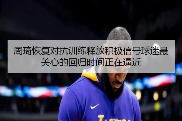 周琦恢复对抗训练释放积极信号球迷最关心的回归时间正在逼近